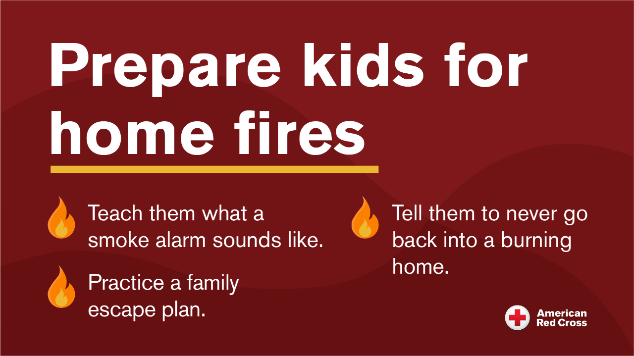 prepare kids for home fires. teach them what a smoke alarm sounds like. practice a family escape plan. tell them to never go back into a burning home.