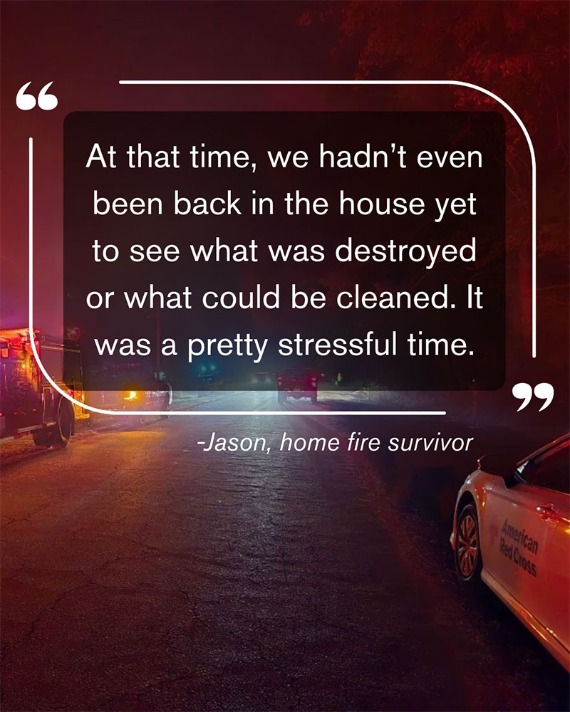 a quote that says, "At that time, we hadn't even been back in the house yet to see what was destroyed or what could be cleaned. It was a pretty stressful time." - Jason, home fire survivor.