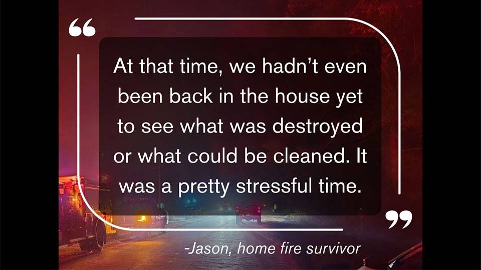 a quote that says, "At that time, we hadn't even been back in the house yet to see what was destroyed or what could be cleaned. It was a pretty stressful time." - Jason, home fire survivor.