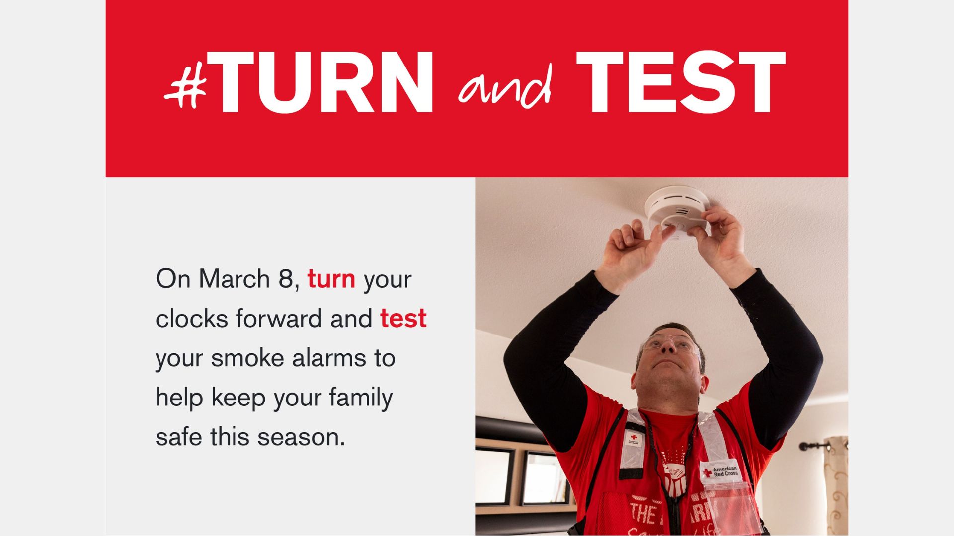 Photo of a man wearing a Red Cross vest installing a smoke alarm. Next to the man are these words: Turn and Test. On March 8, turn your clocks forward and test your smoke alarms to help keep your family safe this season.