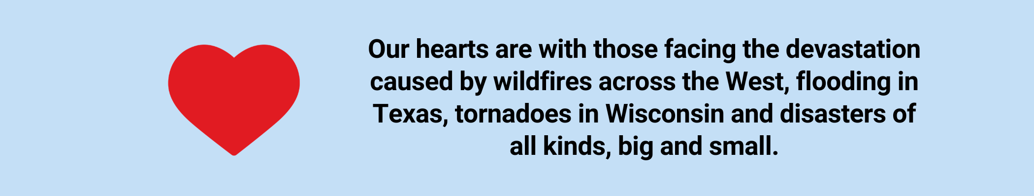 Our hearts are with those facing the devastation caused by wildfires across the West, flooding in Texas, tornadoes in Wisconsin and disasters of all kinds, big and small.)