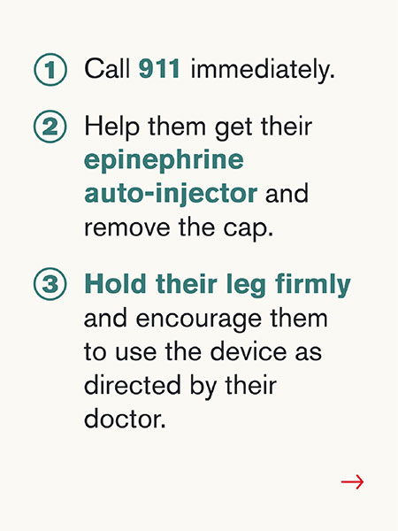 1) Call 911 immediately. 2) Help them get their epinephrine auto-injector and remove the cap. 3) Hold their leg firmly and encourage them to use the device as directed by their doctor.
