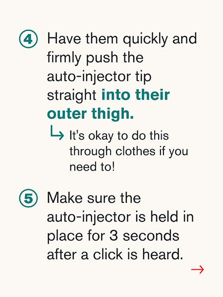 4) Have them quickly and firmly push the auto-injector tip straight into their outer thigh. -> It's okay to do this through clothes if you need to! 5) Make sure the auto-injector is held in place for 3 seconds after a click is heard.