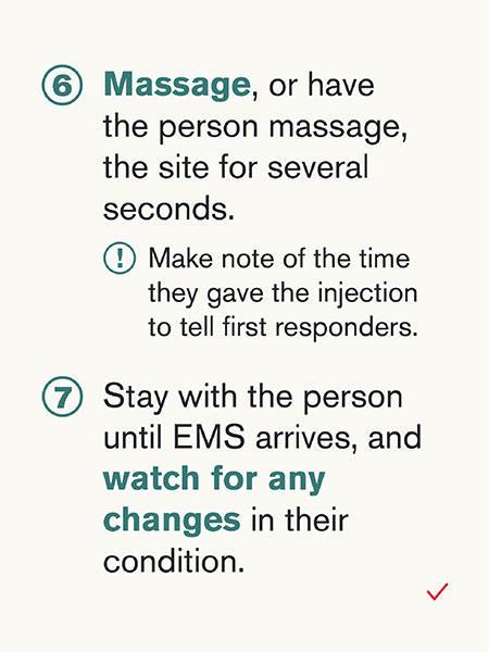 6) Massage, or have the person massage, the site for several seconds. Make note of the time they gave the injection to tell first responders. 7) Stay with the person until EMS arrives, and watch for any changes in their condition.